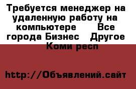 Требуется менеджер на удаленную работу на компьютере!!  - Все города Бизнес » Другое   . Коми респ.